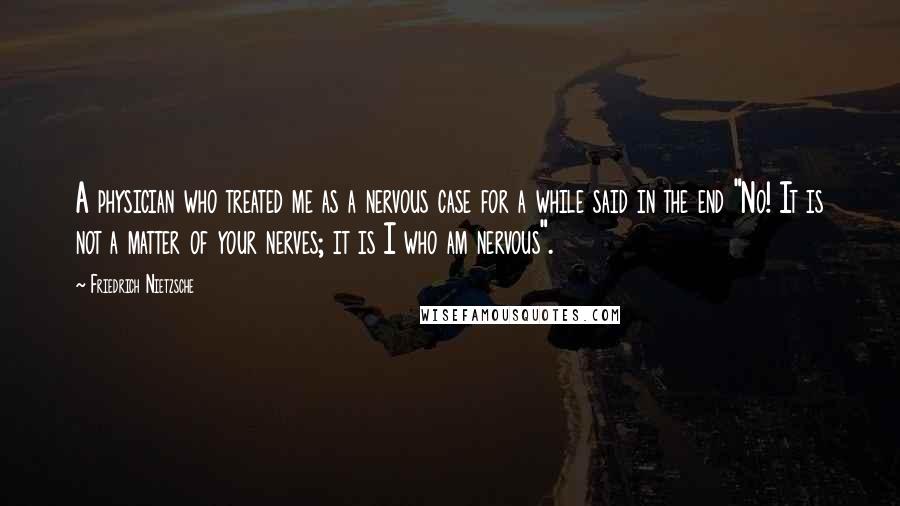 Friedrich Nietzsche Quotes: A physician who treated me as a nervous case for a while said in the end "No! It is not a matter of your nerves; it is I who am nervous".