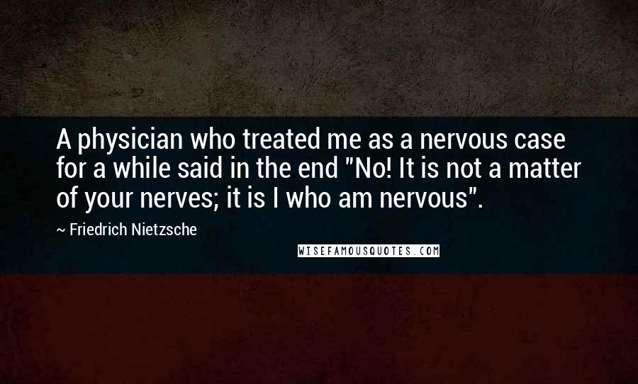Friedrich Nietzsche Quotes: A physician who treated me as a nervous case for a while said in the end "No! It is not a matter of your nerves; it is I who am nervous".