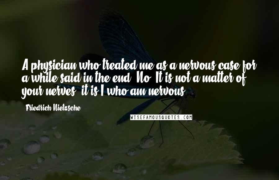 Friedrich Nietzsche Quotes: A physician who treated me as a nervous case for a while said in the end "No! It is not a matter of your nerves; it is I who am nervous".