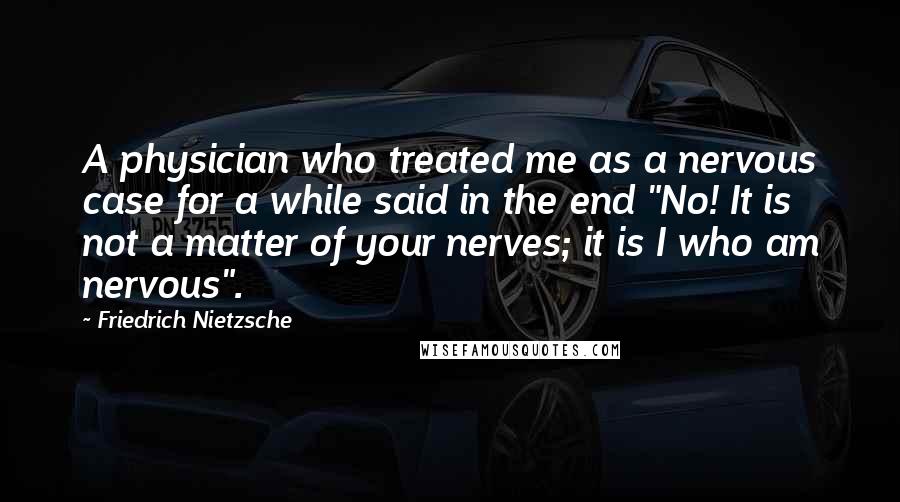 Friedrich Nietzsche Quotes: A physician who treated me as a nervous case for a while said in the end "No! It is not a matter of your nerves; it is I who am nervous".