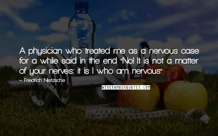 Friedrich Nietzsche Quotes: A physician who treated me as a nervous case for a while said in the end "No! It is not a matter of your nerves; it is I who am nervous".