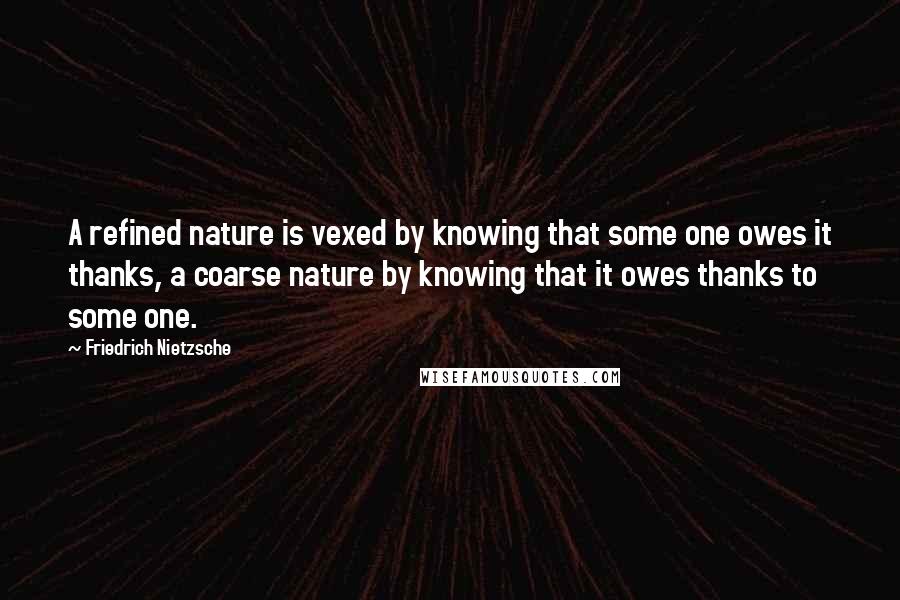 Friedrich Nietzsche Quotes: A refined nature is vexed by knowing that some one owes it thanks, a coarse nature by knowing that it owes thanks to some one.