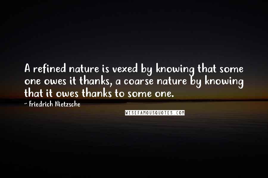 Friedrich Nietzsche Quotes: A refined nature is vexed by knowing that some one owes it thanks, a coarse nature by knowing that it owes thanks to some one.