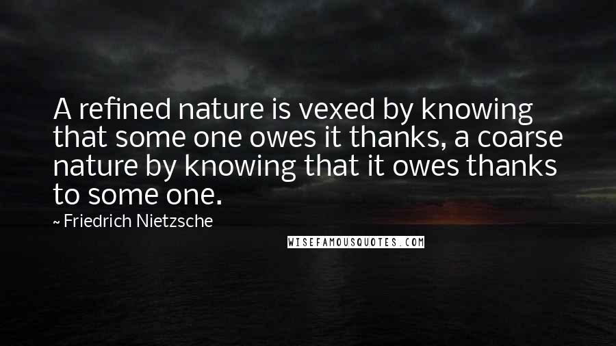 Friedrich Nietzsche Quotes: A refined nature is vexed by knowing that some one owes it thanks, a coarse nature by knowing that it owes thanks to some one.