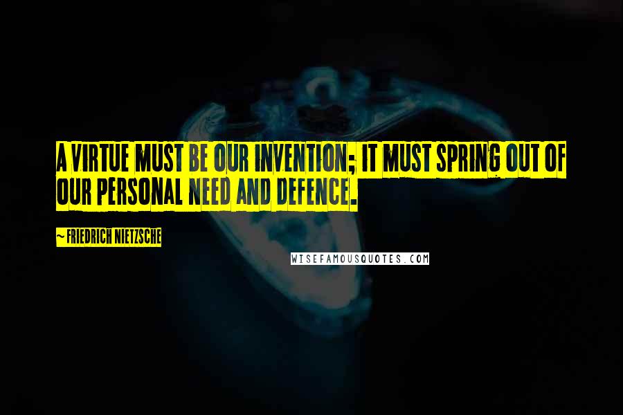 Friedrich Nietzsche Quotes: A virtue must be our invention; it must spring out of our personal need and defence.