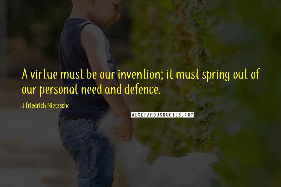 Friedrich Nietzsche Quotes: A virtue must be our invention; it must spring out of our personal need and defence.