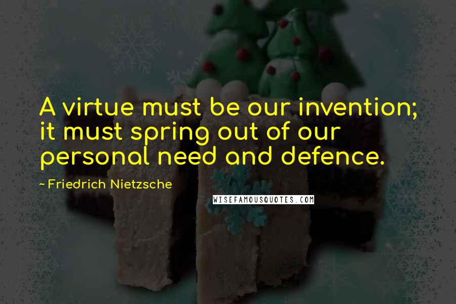 Friedrich Nietzsche Quotes: A virtue must be our invention; it must spring out of our personal need and defence.