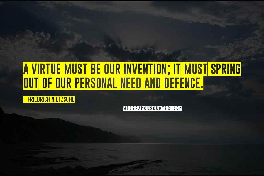 Friedrich Nietzsche Quotes: A virtue must be our invention; it must spring out of our personal need and defence.