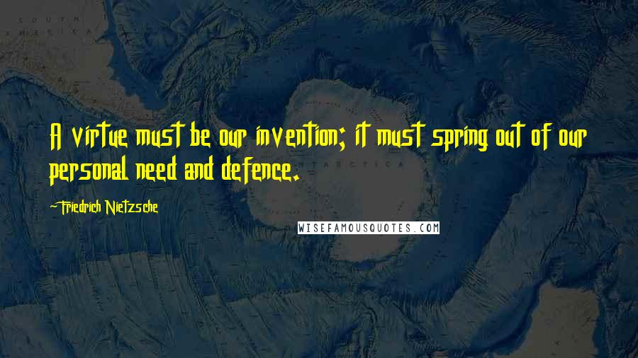 Friedrich Nietzsche Quotes: A virtue must be our invention; it must spring out of our personal need and defence.