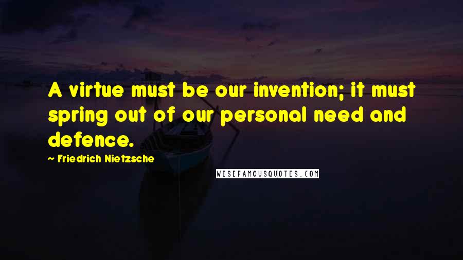 Friedrich Nietzsche Quotes: A virtue must be our invention; it must spring out of our personal need and defence.