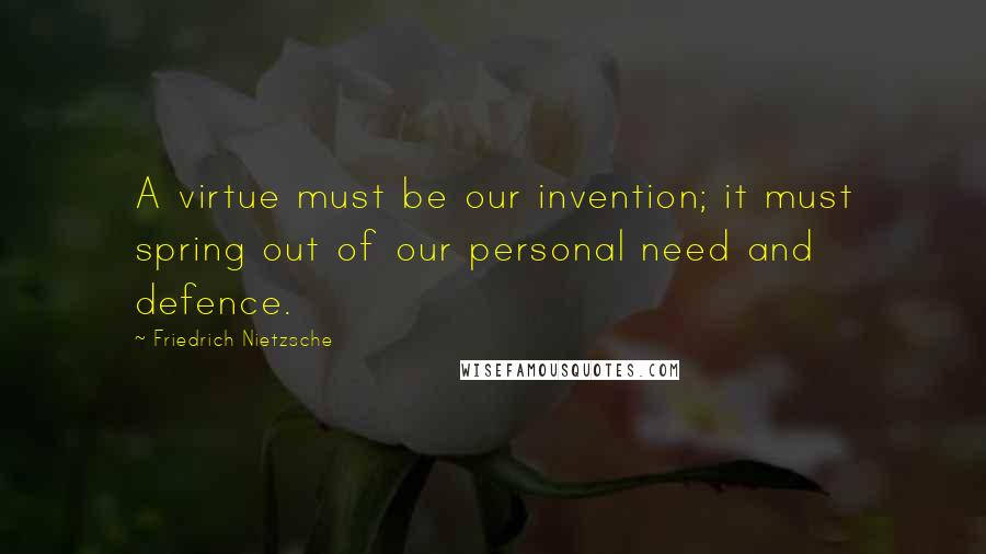 Friedrich Nietzsche Quotes: A virtue must be our invention; it must spring out of our personal need and defence.