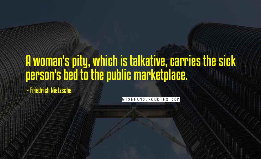 Friedrich Nietzsche Quotes: A woman's pity, which is talkative, carries the sick person's bed to the public marketplace.