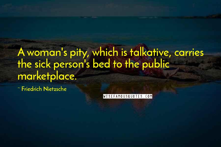 Friedrich Nietzsche Quotes: A woman's pity, which is talkative, carries the sick person's bed to the public marketplace.