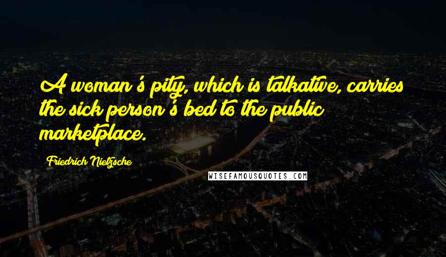 Friedrich Nietzsche Quotes: A woman's pity, which is talkative, carries the sick person's bed to the public marketplace.