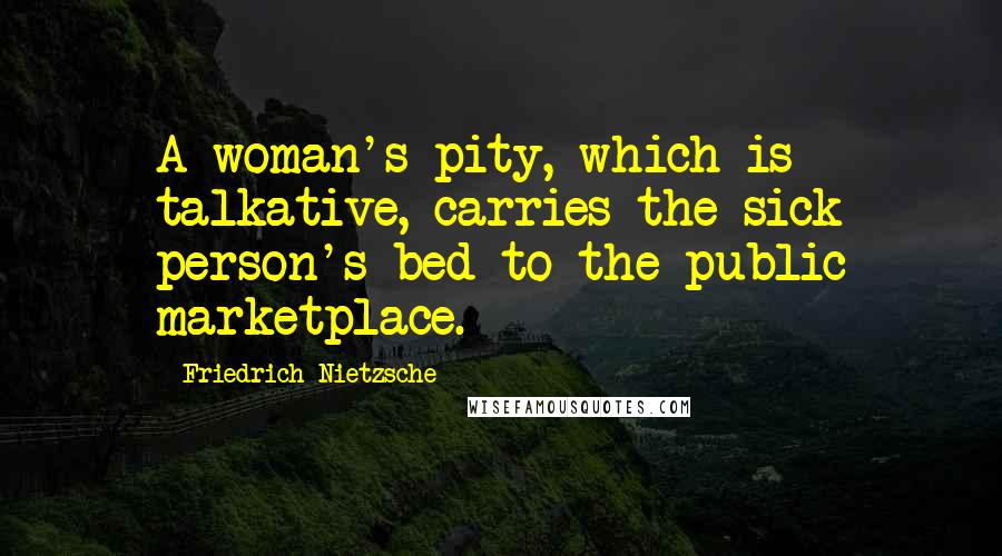 Friedrich Nietzsche Quotes: A woman's pity, which is talkative, carries the sick person's bed to the public marketplace.