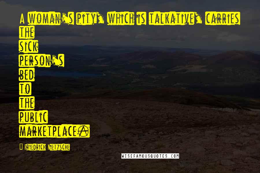 Friedrich Nietzsche Quotes: A woman's pity, which is talkative, carries the sick person's bed to the public marketplace.