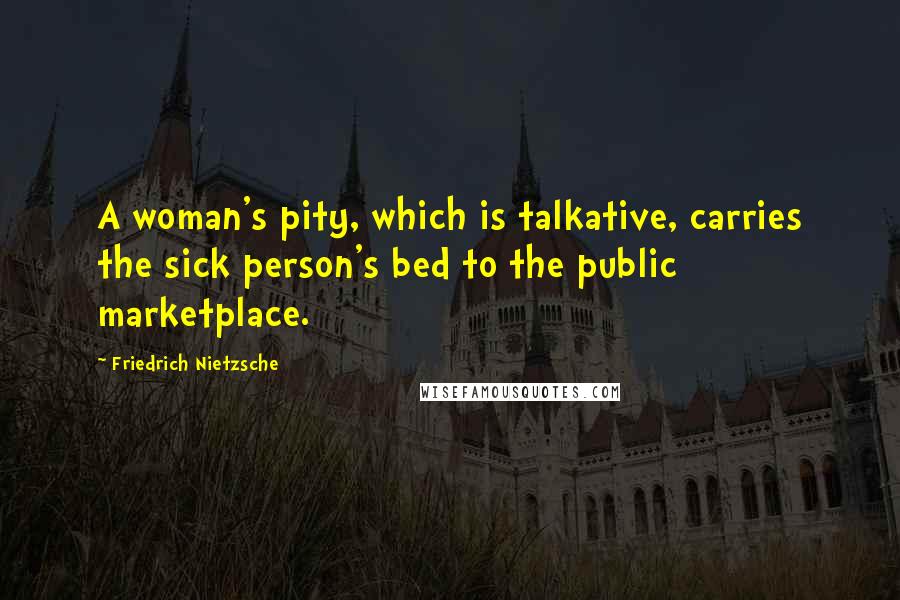 Friedrich Nietzsche Quotes: A woman's pity, which is talkative, carries the sick person's bed to the public marketplace.