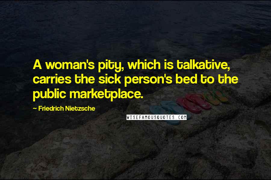 Friedrich Nietzsche Quotes: A woman's pity, which is talkative, carries the sick person's bed to the public marketplace.