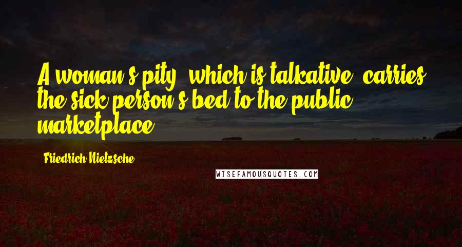 Friedrich Nietzsche Quotes: A woman's pity, which is talkative, carries the sick person's bed to the public marketplace.