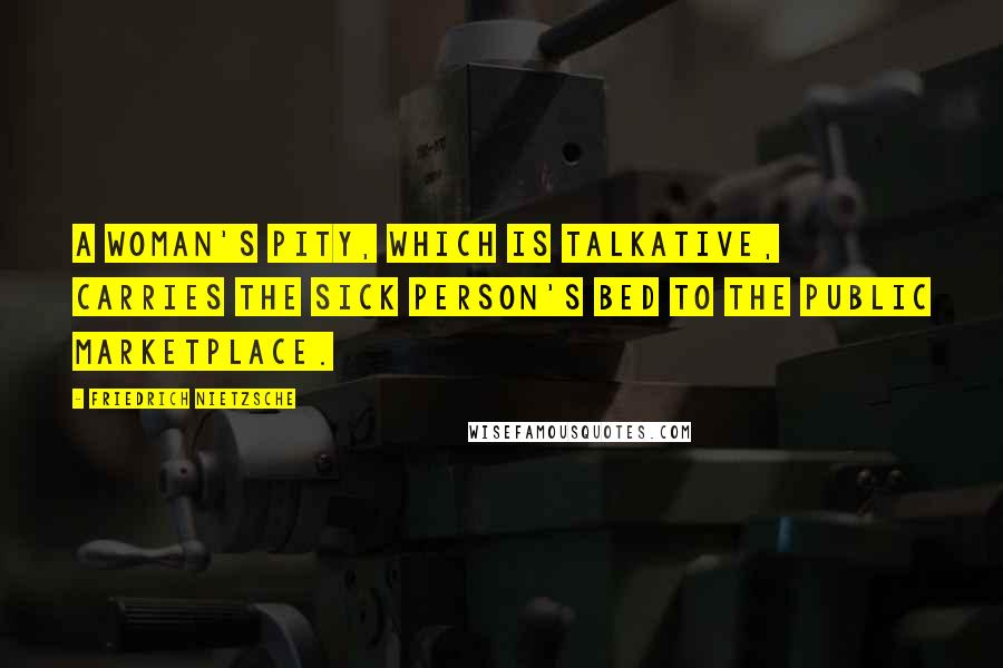 Friedrich Nietzsche Quotes: A woman's pity, which is talkative, carries the sick person's bed to the public marketplace.