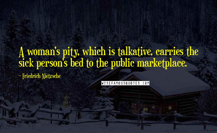 Friedrich Nietzsche Quotes: A woman's pity, which is talkative, carries the sick person's bed to the public marketplace.