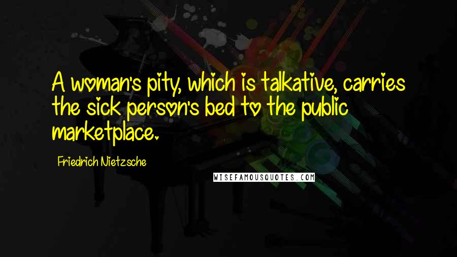 Friedrich Nietzsche Quotes: A woman's pity, which is talkative, carries the sick person's bed to the public marketplace.