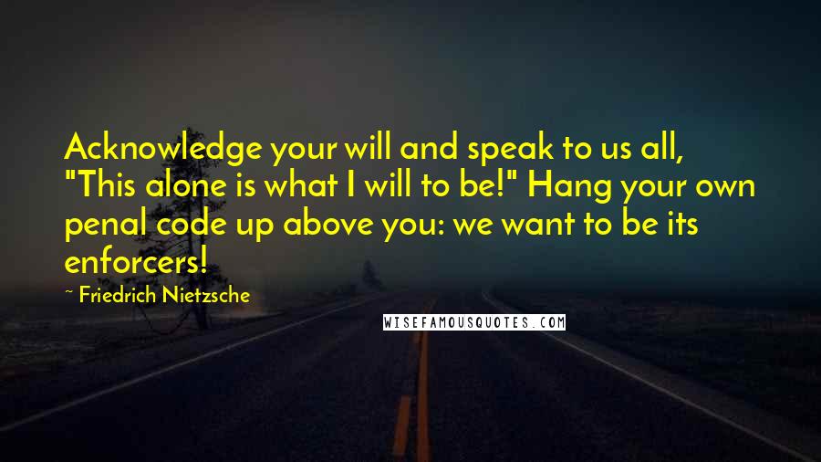Friedrich Nietzsche Quotes: Acknowledge your will and speak to us all, "This alone is what I will to be!" Hang your own penal code up above you: we want to be its enforcers!