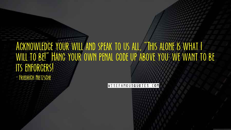 Friedrich Nietzsche Quotes: Acknowledge your will and speak to us all, "This alone is what I will to be!" Hang your own penal code up above you: we want to be its enforcers!