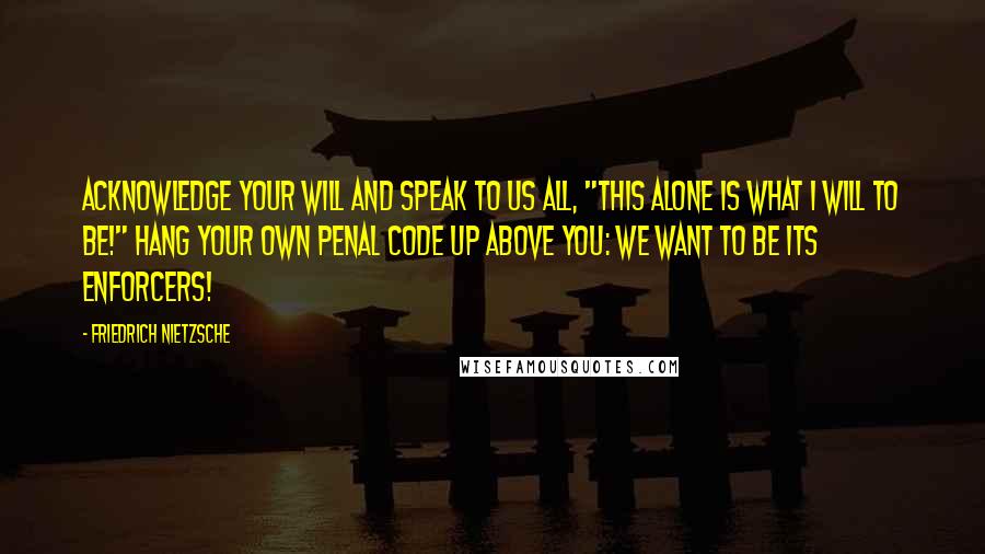 Friedrich Nietzsche Quotes: Acknowledge your will and speak to us all, "This alone is what I will to be!" Hang your own penal code up above you: we want to be its enforcers!