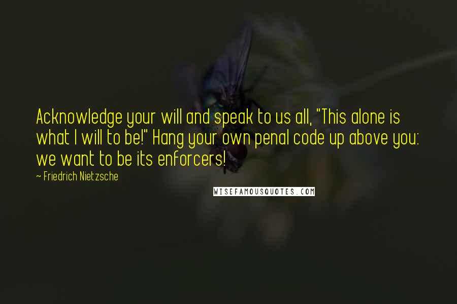 Friedrich Nietzsche Quotes: Acknowledge your will and speak to us all, "This alone is what I will to be!" Hang your own penal code up above you: we want to be its enforcers!