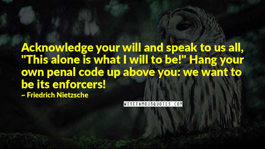 Friedrich Nietzsche Quotes: Acknowledge your will and speak to us all, "This alone is what I will to be!" Hang your own penal code up above you: we want to be its enforcers!