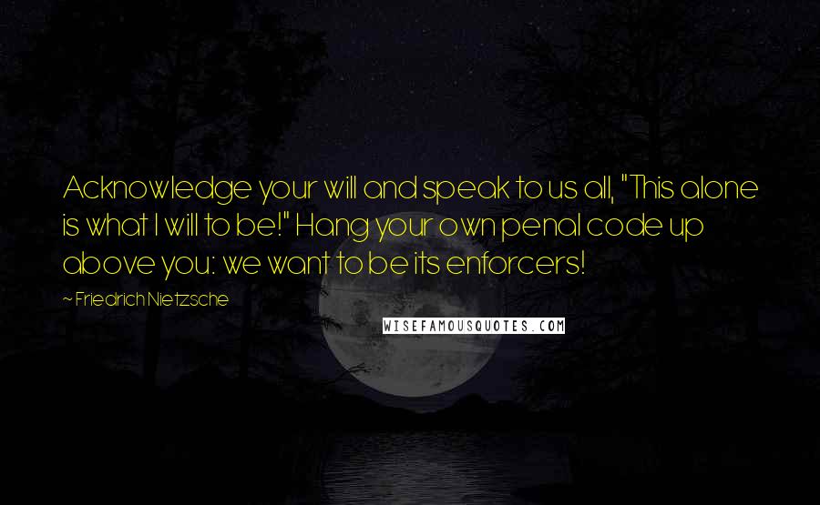Friedrich Nietzsche Quotes: Acknowledge your will and speak to us all, "This alone is what I will to be!" Hang your own penal code up above you: we want to be its enforcers!