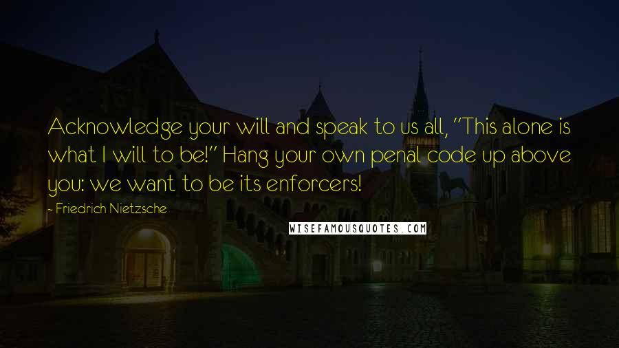 Friedrich Nietzsche Quotes: Acknowledge your will and speak to us all, "This alone is what I will to be!" Hang your own penal code up above you: we want to be its enforcers!