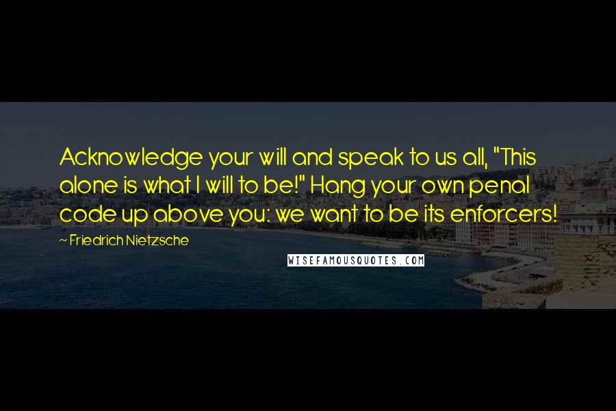 Friedrich Nietzsche Quotes: Acknowledge your will and speak to us all, "This alone is what I will to be!" Hang your own penal code up above you: we want to be its enforcers!