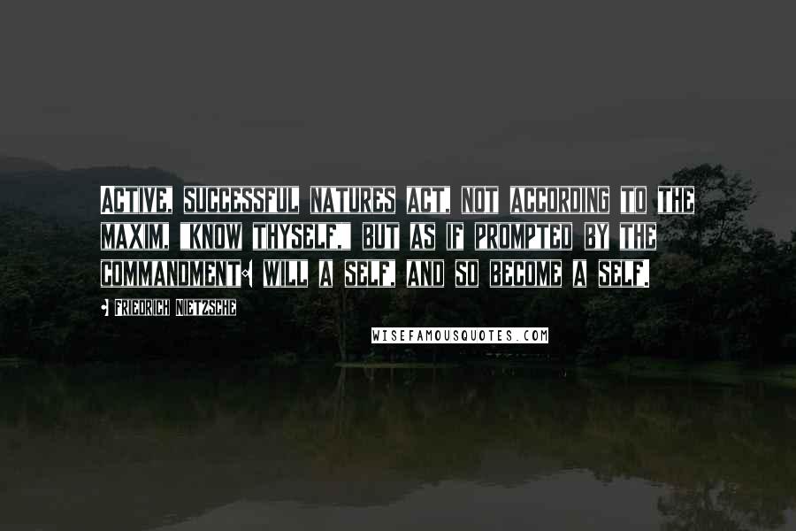 Friedrich Nietzsche Quotes: Active, successful natures act, not according to the maxim, "know thyself," but as if prompted by the commandment: will a self, and so become a self.