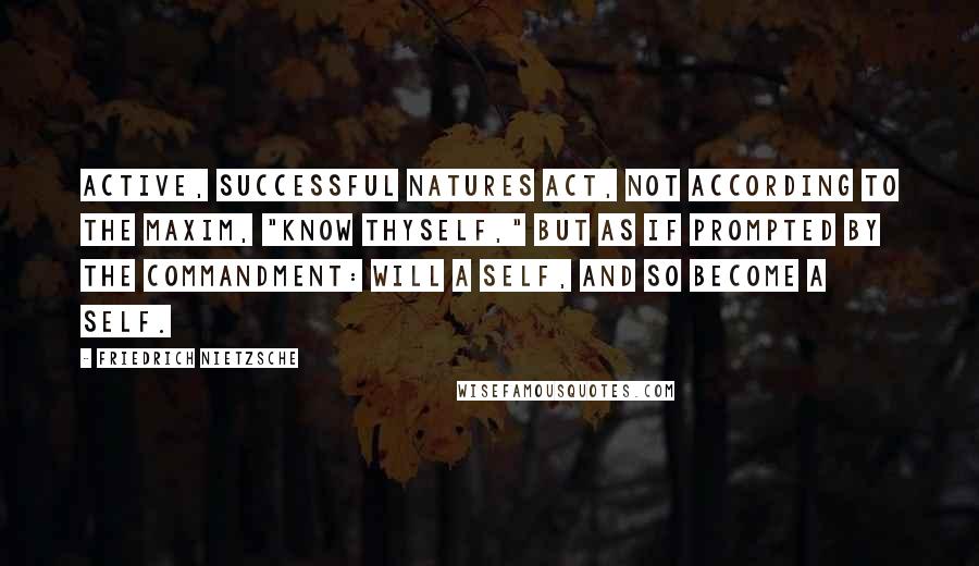 Friedrich Nietzsche Quotes: Active, successful natures act, not according to the maxim, "know thyself," but as if prompted by the commandment: will a self, and so become a self.