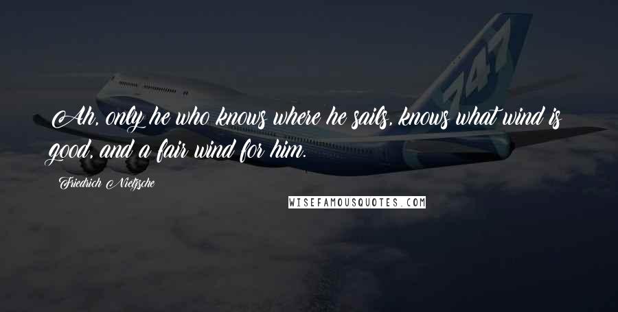 Friedrich Nietzsche Quotes: Ah, only he who knows where he sails, knows what wind is good, and a fair wind for him.