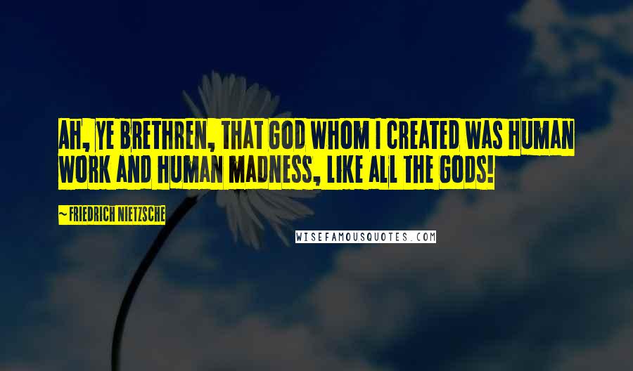 Friedrich Nietzsche Quotes: Ah, ye brethren, that God whom I created was human work and human madness, like all the Gods!