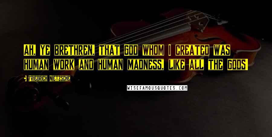 Friedrich Nietzsche Quotes: Ah, ye brethren, that God whom I created was human work and human madness, like all the Gods!