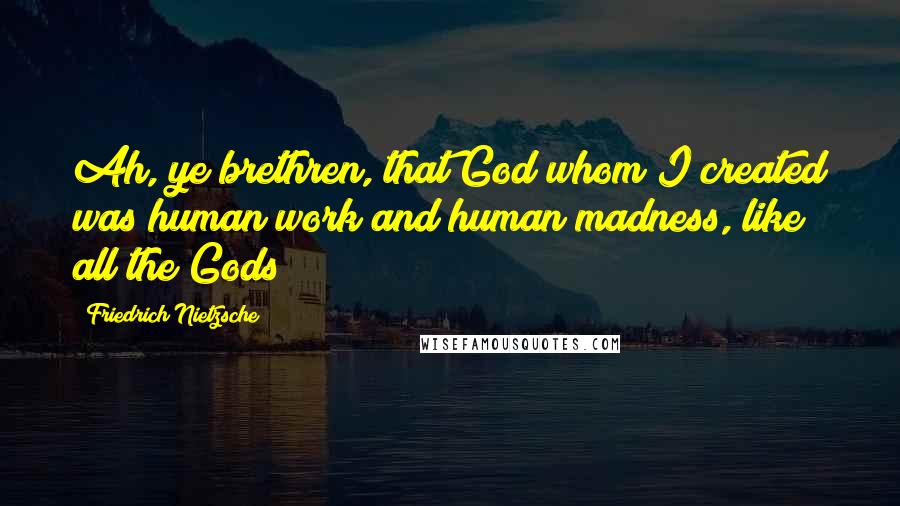 Friedrich Nietzsche Quotes: Ah, ye brethren, that God whom I created was human work and human madness, like all the Gods!