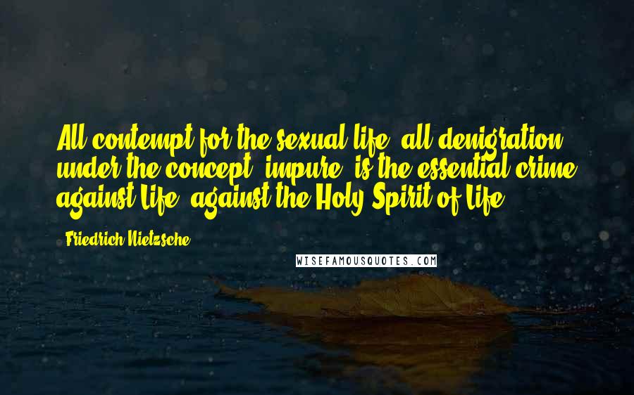 Friedrich Nietzsche Quotes: All contempt for the sexual life, all denigration under the concept 'impure" is the essential crime against Life- against the Holy Spirit of Life".