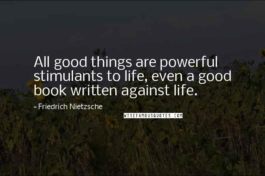 Friedrich Nietzsche Quotes: All good things are powerful stimulants to life, even a good book written against life.