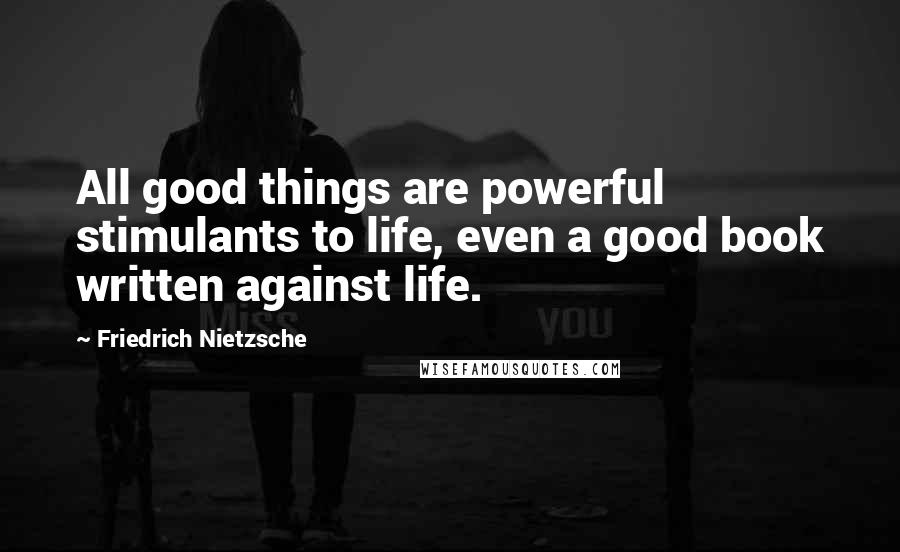 Friedrich Nietzsche Quotes: All good things are powerful stimulants to life, even a good book written against life.