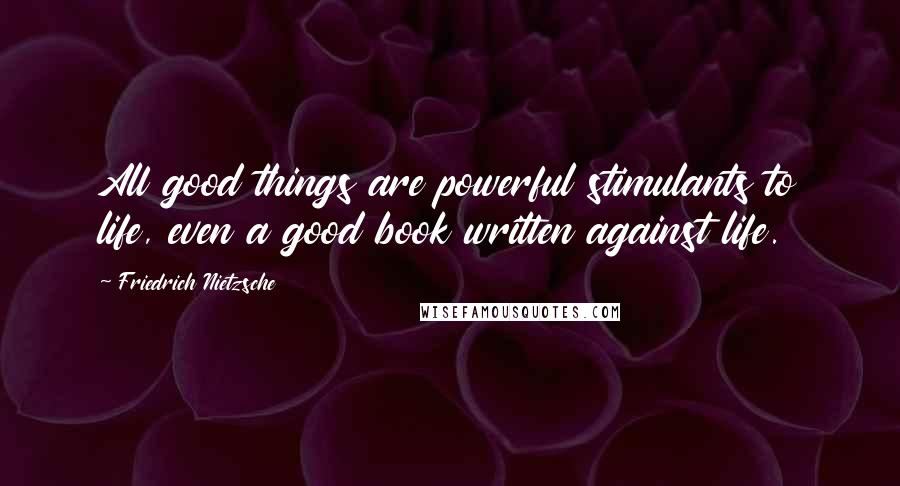 Friedrich Nietzsche Quotes: All good things are powerful stimulants to life, even a good book written against life.