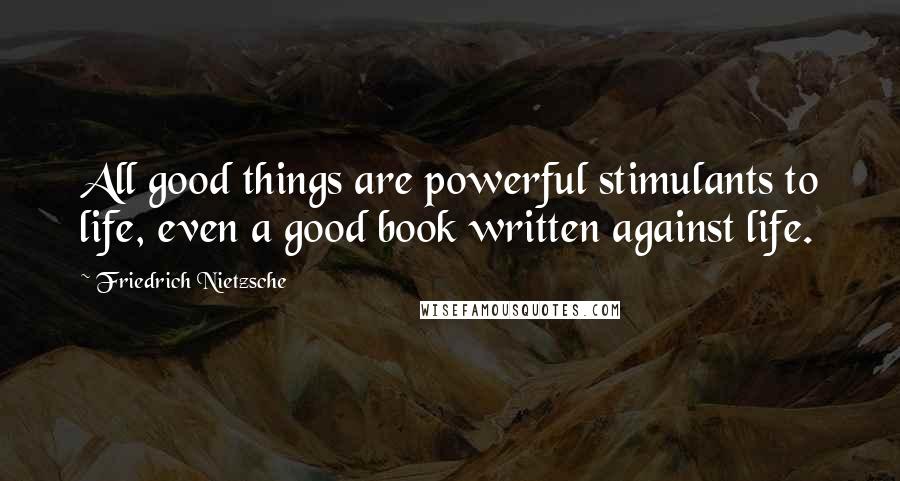 Friedrich Nietzsche Quotes: All good things are powerful stimulants to life, even a good book written against life.