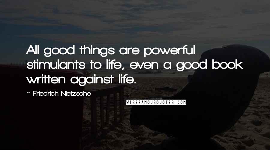 Friedrich Nietzsche Quotes: All good things are powerful stimulants to life, even a good book written against life.