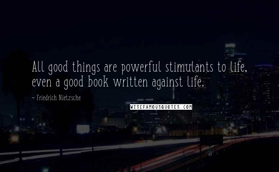 Friedrich Nietzsche Quotes: All good things are powerful stimulants to life, even a good book written against life.