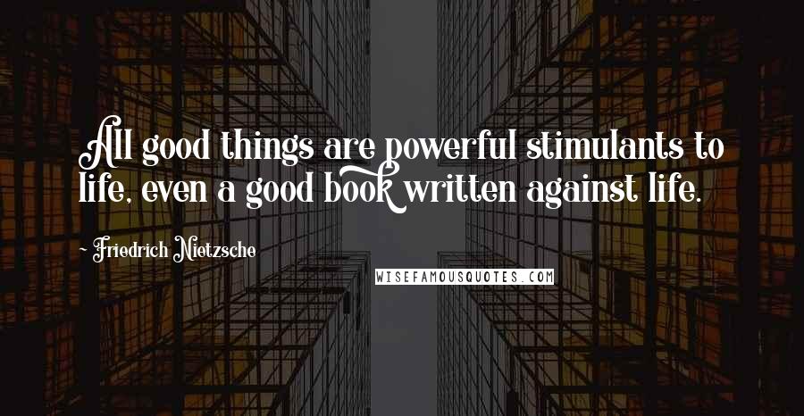 Friedrich Nietzsche Quotes: All good things are powerful stimulants to life, even a good book written against life.