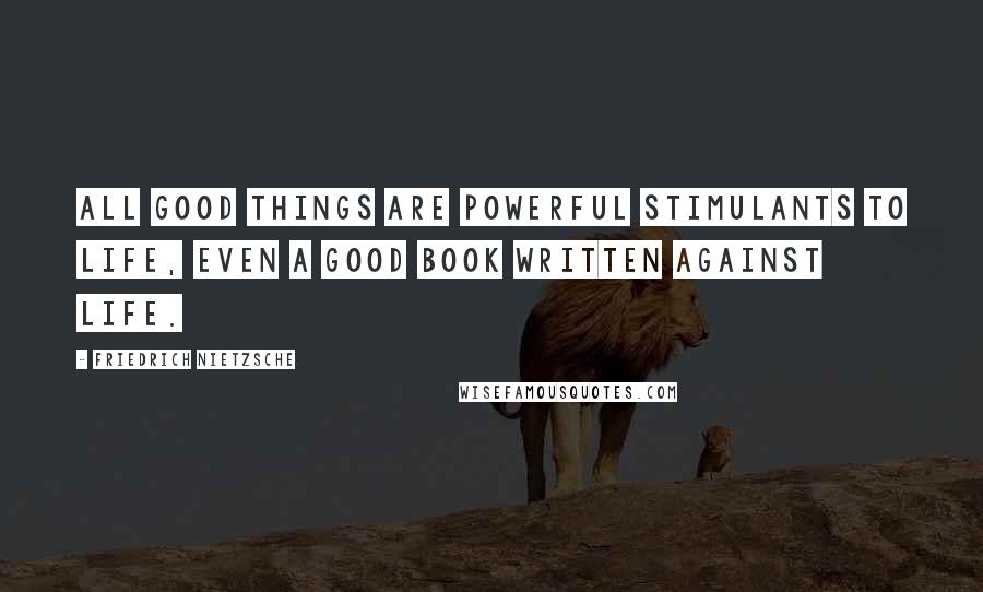 Friedrich Nietzsche Quotes: All good things are powerful stimulants to life, even a good book written against life.