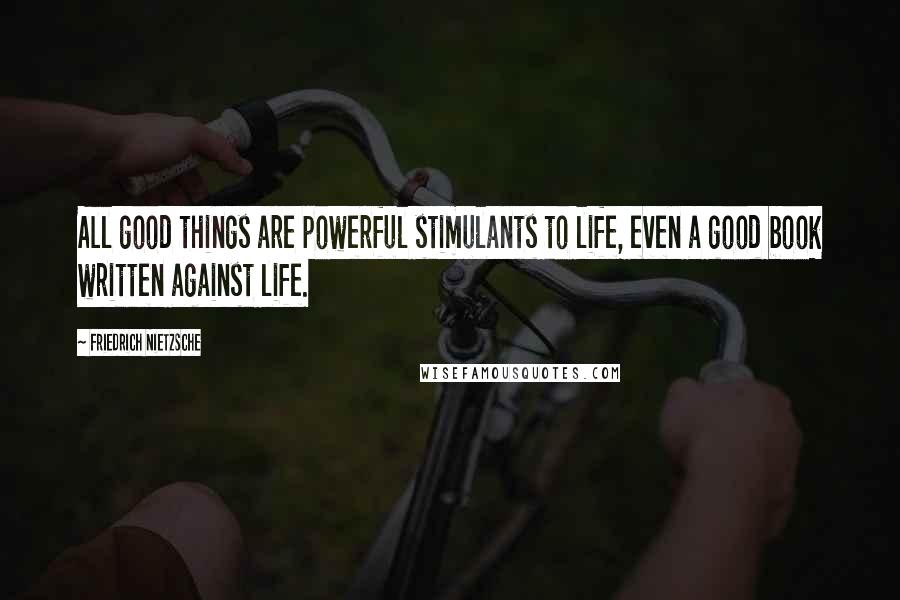 Friedrich Nietzsche Quotes: All good things are powerful stimulants to life, even a good book written against life.